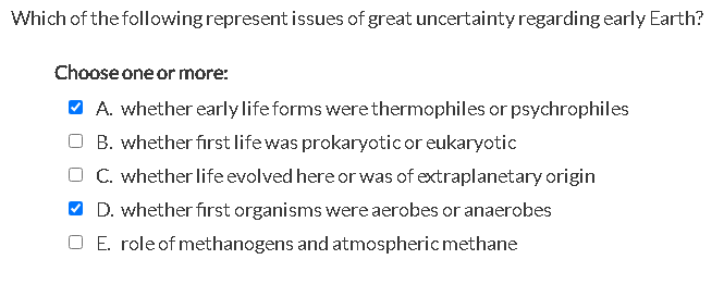 Which of the following represent issues of great uncertainty regarding early Earth?
Choose one or more:
✓ A. whether early life forms were thermophiles or psychrophiles
B. whether first life was prokaryotic or eukaryotic
C. whether life evolved here or was of extraplanetary origin
D. whether first organisms were aerobes or anaerobes
O E. role of methanogens and atmospheric methane