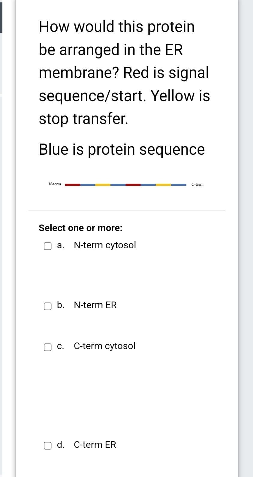 How would this protein
be arranged in the ER
membrane? Red is signal
sequence/start. Yellow is
stop transfer.
Blue is protein sequence
N-term
Select one or more:
a. N-term cytosol
b. N-term ER
C.
C-term cytosol
d. C-term ER
C-term