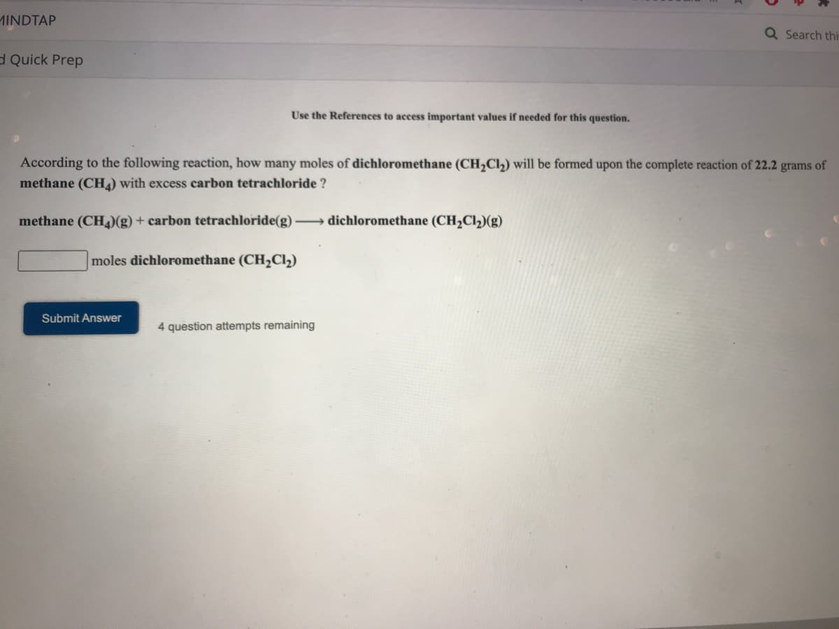 MINDTAP
Q Search thi
d Quick Prep
Use the References to access important values if needed for this question.
According to the following reaction, how many moles of dichloromethane (CH,Cl) will be formed upon the complete reaction of 22.2 grams of
methane (CH) with excess carbon tetrachloride ?
methane (CH)(g) + carbon tetrachloride(g) → dichloromethane (CH,Cl2)(g)
moles dichloromethane (CH2Cl2)
Submit Answer
4 question attempts remaining
