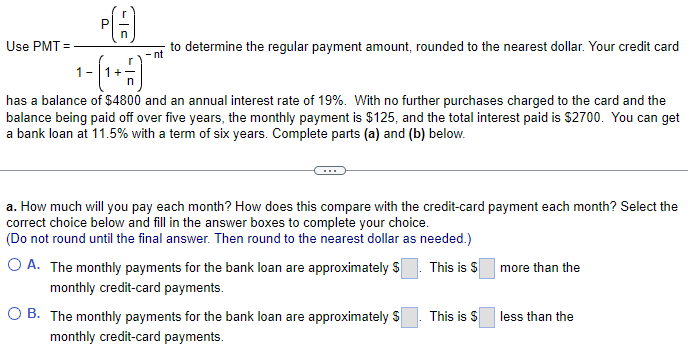 Use PMT=
to determine the regular payment amount, rounded to the nearest dollar. Your credit card
has a balance of $4800 and an annual interest rate of 19%. With no further purchases charged to the card and the
balance being paid off over five years, the monthly payment is $125, and the total interest paid is $2700. You can get
a bank loan at 11.5% with a term of six years. Complete parts (a) and (b) below.
a. How much will you pay each month? How does this compare with the credit-card payment each month? Select the
correct choice below and fill in the answer boxes to complete your choice.
(Do not round until the final answer. Then round to the nearest dollar as needed.)
This is $
O A. The monthly payments for the bank loan are approximately $
monthly credit-card payments.
O B. The monthly payments for the bank loan are approximately $
monthly credit-card payments.
This is $
more than the
less than the