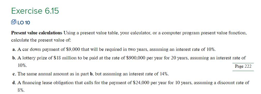 Exercise 6.15
LO 10
Present value calculations Using a present value table, your calculator, or a computer program present value function,
calculate the present value of:
a. A car down payment of $9,000 that will be required in two years, assuming an interest rate of 10%.
b. A lottery prize of $18 million to be paid at the rate of $900,000 per year for 20 years, assuming an interest rate of
10%.
Page 222
c. The same annual amount as in part b, but assuming an interest rate of 14%.
d. A financing lease obligation that calls for the payment of $24,000 per year for 10 years, assuming a discount rate of
8%.