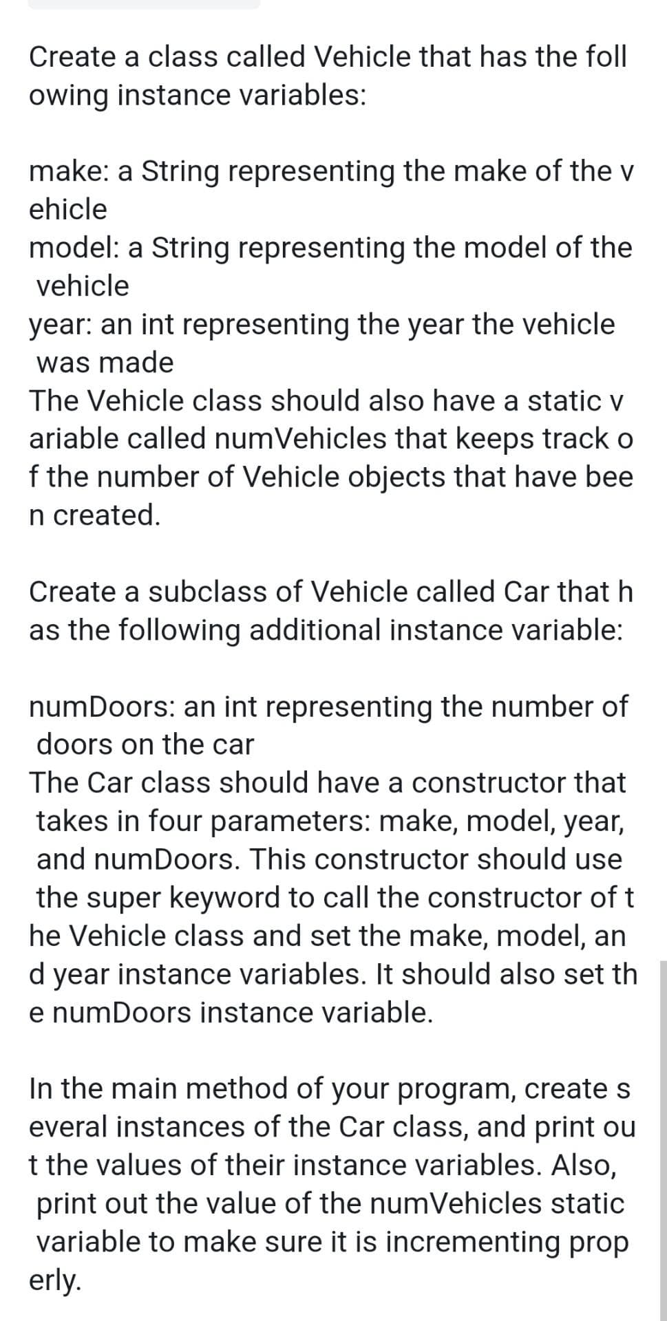 Create a class called Vehicle that has the foll
owing instance variables:
make: a String representing the make of the v
ehicle
model: a String representing the model of the
vehicle
year: an int representing the year the vehicle
was made
The Vehicle class should also have a static v
ariable called numVehicles that keeps track o
f the number of Vehicle objects that have bee
n created.
Create a subclass of Vehicle called Car that h
as the following additional instance variable:
numDoors: an int representing the number of
doors on the car
The Car class should have a constructor that
takes in four parameters: make, model, year,
and numDoors. This constructor should use
the super keyword to call the constructor of t
he Vehicle class and set the make, model, an
d year instance variables. It should also set th
e numDoors instance variable.
In the main method of your program, create s
everal instances of the Car class, and print ou
t the values of their instance variables. Also,
print out the value of the numVehicles static
variable to make sure it is incrementing prop
erly.