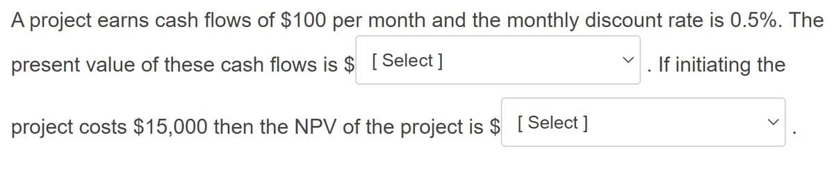 A project earns cash flows of $100 per month and the monthly discount rate is 0.5%. The
present value of these cash flows is $ [Select ]
If initiating the
project costs $15,000 then the NPV of the project is $ [Select]