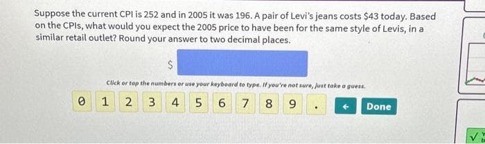 Suppose the current CPI is 252 and in 2005 it was 196. A pair of Levi's jeans costs $43 today. Based
on the CPIs, what would you expect the 2005 price to have been for the same style of Levis, in a
similar retail outlet? Round your answer to two decimal places.
0
$
Click or tap the numbers or use your keyboard to type. If you're not sure, just take a guess.
1 2 3 4 5
6 7 8 9
Done