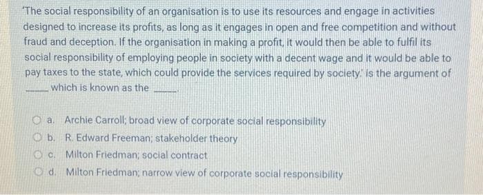 The social responsibility of an organisation is to use its resources and engage in activities
designed to increase its profits, as long as it engages in open and free competition and without
fraud and deception. If the organisation in making a profit, it would then be able to fulfil its
social responsibility of employing people in society with a decent wage and it would be able to
pay taxes to the state, which could provide the services required by society, is the argument of
which is known as the
Oa. Archie Carroll; broad view of corporate social responsibility
Ob. R. Edward Freeman; stakeholder theory
OC. Milton Friedman; social contract
Od. Milton Friedman; narrow view of corporate social responsibility