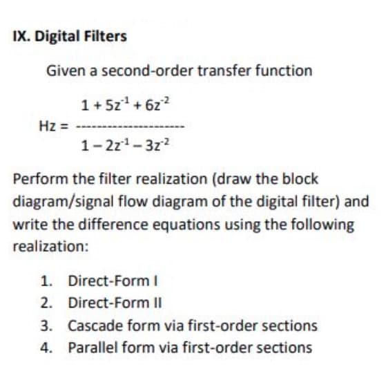 IX. Digital Filters
Given a second-order transfer function
1+ 5z* + 6z?
Hz =
1-2z1-3z2
Perform the filter realization (draw the block
diagram/signal flow diagram of the digital filter) and
write the difference equations using the following
realization:
1. Direct-Form I
2. Direct-Form II
3. Cascade form via first-order sections
4.
Parallel form via first-order sections
