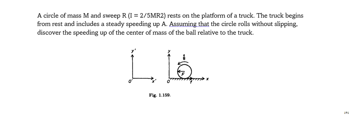 A circle of mass M and sweep R (I = 2/5MR2) rests on the platform of a truck. The truck begins
from rest and includes a steady speeding up A. Assuming that the circle rolls without slipping,
discover the speeding up of the center of mass of the ball relative to the truck.
Fig. 1.159.
191
