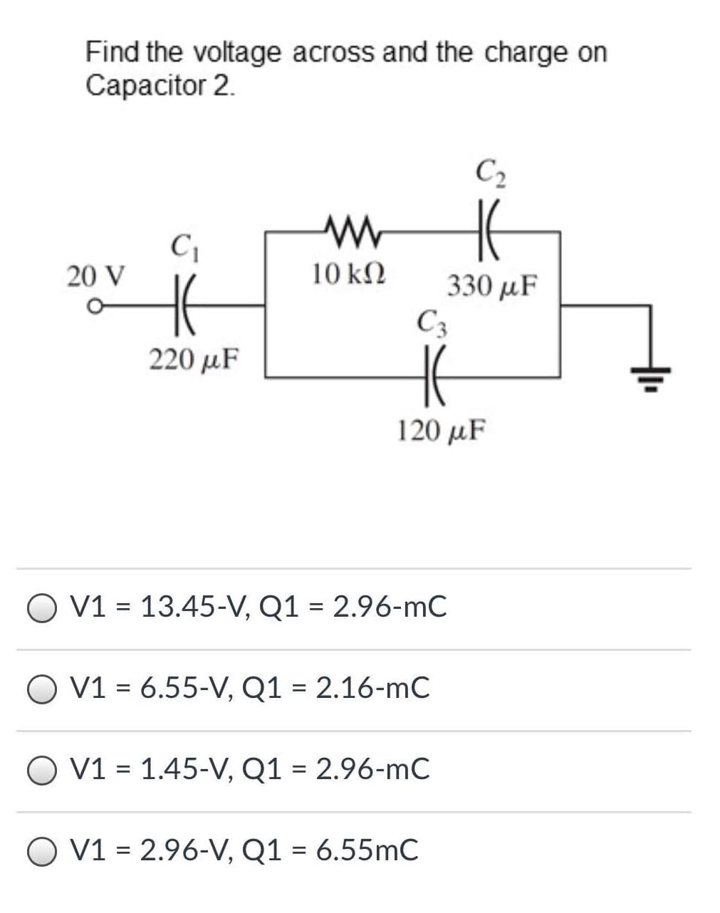 Find the voltage across and the charge on
Сарacitor 2.
C2
20 V
10 k.
330 µF
C3
220 µF
120 μF
O V1 = 13.45-V, Q1 = 2.96-mC
O V1 = 6.55-V, Q1 = 2.16-mC
O V1 = 1.45-V, Q1 = 2.96-mC
O V1 = 2.96-V, Q1 = 6.55mC
