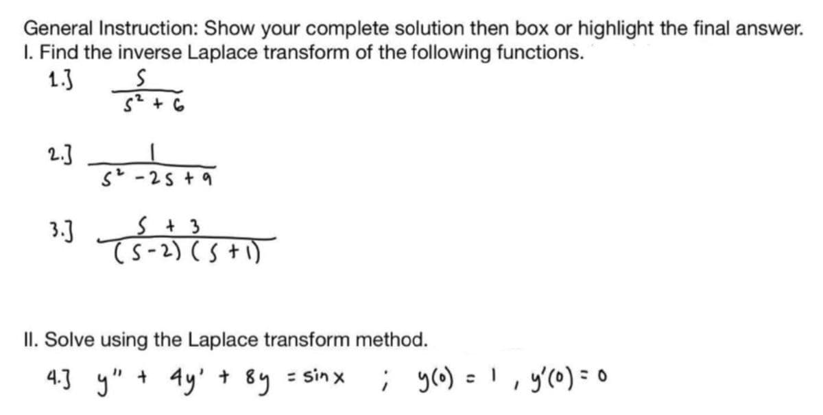 General Instruction: Show your complete solution then box or highlight the final answer.
I. Find the inverse Laplace transform of the following functions.
1.3
s* + 6
2.]
s -25 + 9
3.]
s t 3
Ts-2) (S+1)
II. Solve using the Laplace transform method.
4.3 y"
+ 4y' + 8y = sin x
; yo) = I, y'(0) =0
