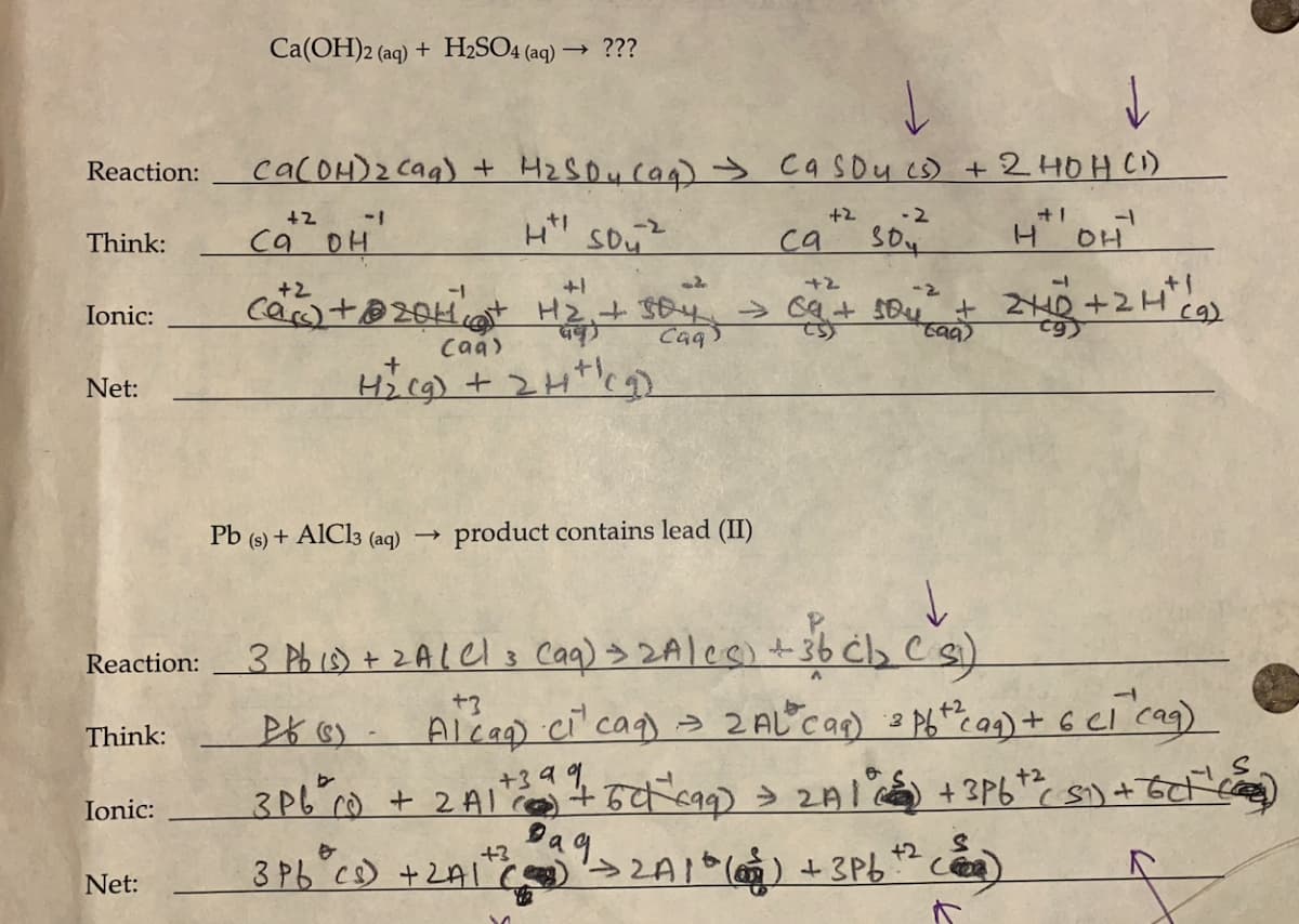 Reaction:
Think:
Ionic:
Net:
Reaction:
Think:
Ionic:
Net:
Ca(OH)2 (aq) + H₂SO4 (aq) → ???
Ca(OH)₂ (aq) + H₂SD₂ (aq) → Ca Sou (s) + 2 HOH (1)
+2 -2
+2
Ht! Sou
30
са он
+2
(a) +2011 (
Pb (s) + AlCl3 (aq)
d
+2
[+ H2 + soy → ca + 504² + 2+1D + 2H² (9)
Caq
(ag)
(aq)
H₂(g) + 2H+ (₂)
→
product contains lead (II)
+3
3Pb °Cs) + 2A1+ (
са
3 Pb (0) + 2A (Cl (aq) → 2A/CC) + 36 cb₂ Cs)
+3
26 (5)
Alcaq) (₁²
ciª¹
caq) = 2AL² (aq) = P6+² (aq) + 6 cl ^cag)
M
-1
S
+39 1.
3P6²00 + 2A1² ² + 50 (99) = 2A1° +3P6+² S1) + 6(+¹)
392A1 * () +3P6+² )
9
H OH
a