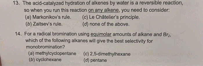 13. The acid-catalyzed hydration of alkenes by water is a reversible reaction,
so when you run this reaction on any alkene, you need to consider:
(a) Markonikov's rule. (c) Le Châtelier's principle.
(b) Zaitsev's rule.
(d) none of the above.
14. For a radical bromination using equimolar amounts of alkane and Br₂,
which of the following alkanes will give the best selectivity for
monobromination?
(a) methylcyclopentane (c) 2,5-dimethylhexane
(b) cyclohexane
(d) pentane