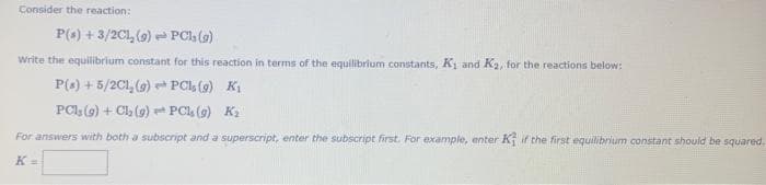 Consider the reaction:
P(s) + 3/2CL₂ (9) PC, (g)
Write the equilibrium constant for this reaction in terms of the equilibrium constants, K₁ and K₂, for the reactions below:
PCI (9) K₁
PCs (9) K₂
P(s) + 5/2C1₂ (9)
PC1₂ (9) + Cl₂ (9)
For answers with both a subscript and a superscript, enter the subscript first. For example, enter K if the first equilibrium constant should be squared.
K =