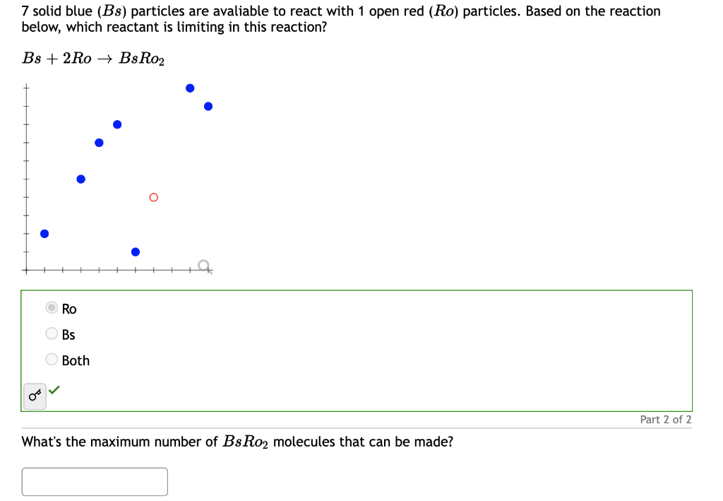 7 solid blue (Bs) particles are avaliable to react with 1 open red (Ro) particles. Based on the reaction
below, which reactant is limiting in this reaction?
Bs 2Ro
BsRo₂
Ro
Bs
Both
What's the maximum number of BsRo₂ molecules that can be made?
Part 2 of 2