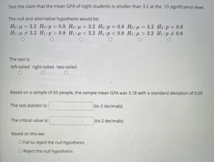 Test the claim that the mean GPA of night students is smaller than 3.2 at the.10 significance level.
The null and alternative hypothesis would be:
Ho:p = 3.2 Ho:p= 0.8 Ho: u = 3.2 Ho:p =0.8 Ho:u = 3.2 Ho:p = 0.8
H: # 3.2 Hị:p> 0.8 H1:u< 3.2 H1:p << 0.8 H1:u > 3.2 H1:p#0.8
%3D
%3D
%3D
%3D
The test is:
left-tailed right-tailed two-tailed
Based on a sample of 65 people, the sample mean GPA was 3.18 with a standard deviation of 0.05
The test statistic is:
(to 2 decimals)
The critical value is:
(to 2 decimals)
Based on this we:
O Fail to reject the null hypothesis
O Reject the null hypothesis
