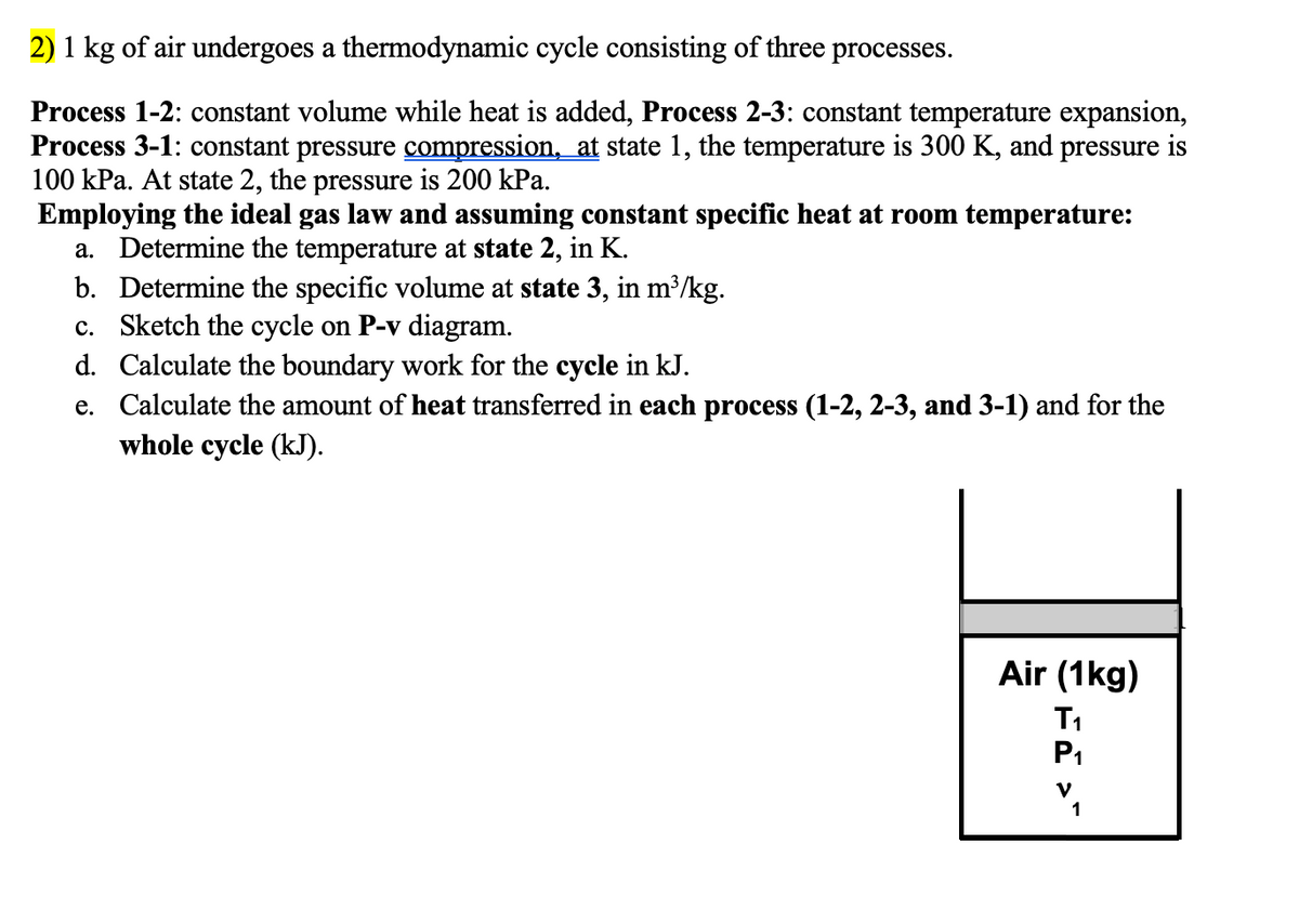 2) 1 kg of air undergoes a thermodynamic cycle consisting of three processes.
Process 1-2: constant volume while heat is added, Process 2-3: constant temperature expansion,
Process 3-1: constant pressure compression, at state 1, the temperature is 300 K, and pressure is
100 kPa. At state 2, the pressure is 200 kPa.
Employing the ideal gas law and assuming constant specific heat at room temperature:
a. Determine the temperature at state 2, in K.
b. Determine the specific volume at state 3, in m³/kg.
c.
Sketch the cycle on P-v diagram.
d.
Calculate the boundary work for the cycle in kJ.
e. Calculate the amount of heat transferred in each process (1-2, 2-3, and 3-1) and for the
whole cycle (kJ).
Air (1kg)
T₁
P₁
V
1