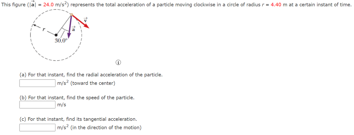 This figure (Ja| = 24.0 m/s²) represents the total acceleration of a particle moving clockwise in a circle of radius r = 4.40 m at a certain instant of time.
30.0°
(a) For that instant, find the radial acceleration of the particle.
m/s2 (toward the center)
(b) For that instant, find the speed of the particle.
m/s
(c) For that instant, find its tangential acceleration.
m/s? (in the direction of the motion)
