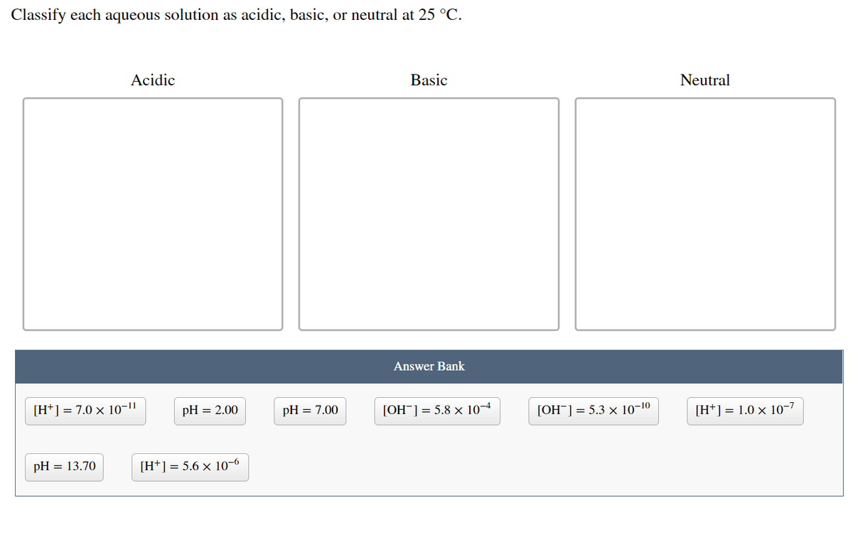 Classify each aqueous solution as acidic, basic, or neutral at 25 °C.
Acidic
Basic
Neutral
Answer Bank
[H*] = 7.0 x 10-1"
pH = 2.00
pH = 7.00
[OH¯]= 5.8 x 10-4
[OH¯] = 5.3 x 10-1
[H*] = 1.0 × 10-7
pH = 13.70
[H+] = 5.6 x 10-6

