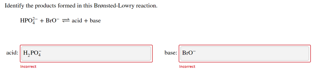 Identify the products formed in this Brønsted-Lowry reaction.
HPO + Br0-2 acid + base
acid: H,PO4
base: BrO
Incorrect
Incorrect
