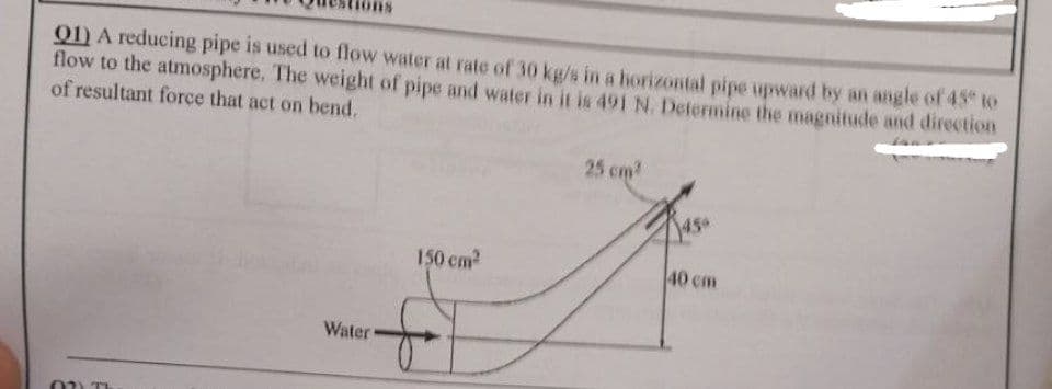 01) A reducing pipe is used to flow water at rate of 30 kg/s in a horizontal pipe upward by an angle of 45 to
flow to the atmosphere. The weight of pipe and water in it is 491 N. Determine the magnitude and direction
of resultant force that act on bend.
25 cm
450
150 cm
40 cm
Water
02) TI
