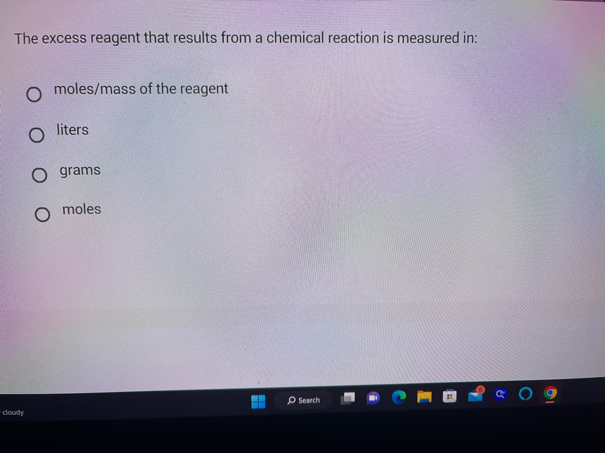 The excess reagent that results from a chemical reaction is measured in:
cloudy
moles/mass of the reagent
liters
O grams
moles
O Search
☺