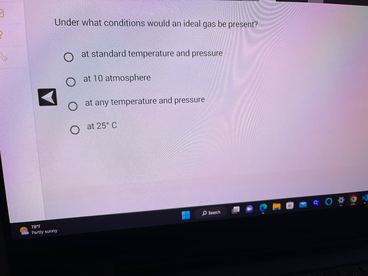 3
2
Under what conditions would an ideal gas be present?
78°F
Partly sunny
at standard temperature and pressure
O at 10 atmosphere
at any temperature and pressure
O at 25° C
Search