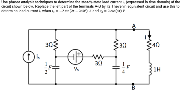 Use phasor analysis techniques to determine the steady-state load current i. (expressed in time domain) of the
circuit shown below. Replace the left part of the terminals A-B by its Thevenin equivalent circuit and use this to
determine load current it, when i = -2 sin (2t - 240°) A and v₂ = 2 cos(4t) V.
30
30
40
ww
30
Vs
14
F
B
1H