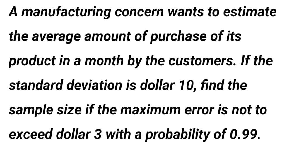A manufacturing concern wants to estimate
the average amount of purchase of its
product in a month by the customers. If the
standard deviation is dollar 10, find the
sample size if the maximum error is not to
exceed dollar 3 with a probability of 0.99.
