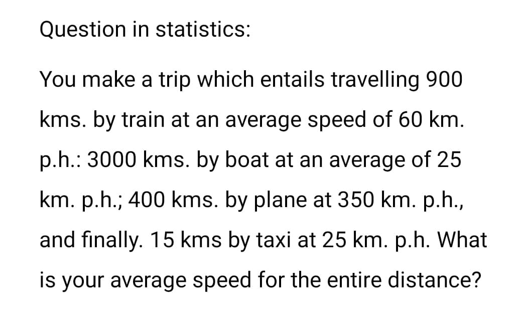 Question in statistics:
You make a trip which entails travelling 900
kms. by train at an average speed of 60 km.
p.h.: 3000 kms. by boat at an average of 25
km. p.h.; 400 kms. by plane at 350 km. p.h.,
and finally. 15 kms by taxi at 25 km. p.h. What
is your average speed for the entire distance?
