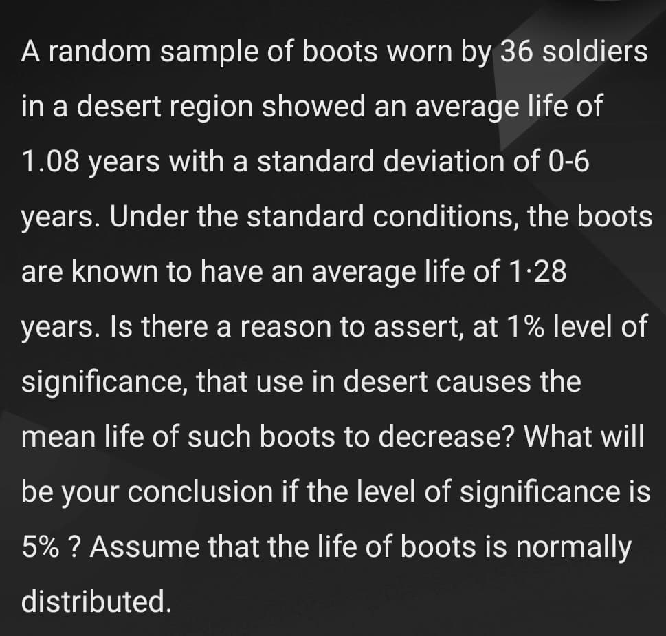 A random sample of boots worn by 36 soldiers
in a desert region showed an average life of
1.08 years with a standard deviation of 0-6
years. Under the standard conditions, the boots
are known to have an average life of 1·28
years. Is there a reason to assert, at 1% level of
significance, that use in desert causes the
mean life of such boots to decrease? What will
be your conclusion if the level of significance is
5% ? Assume that the life of boots is normally
distributed.
