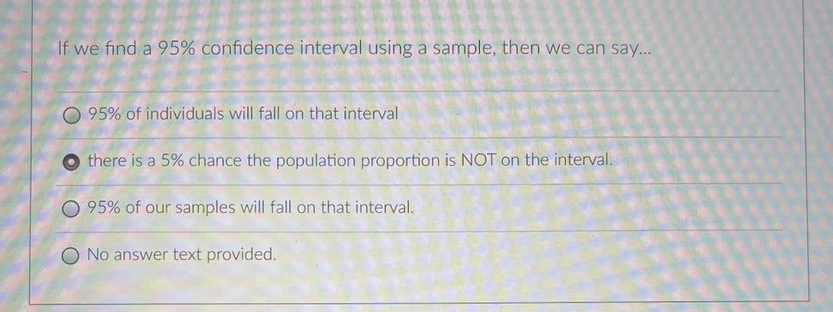 If we find a 95% confidence interval using a sample, then we can say...
95% of individuals will fall on that interval
there is a 5% chance the population proportion is NOT on the interval.
95% of our samples will fall on that interval.
No answer text provided.