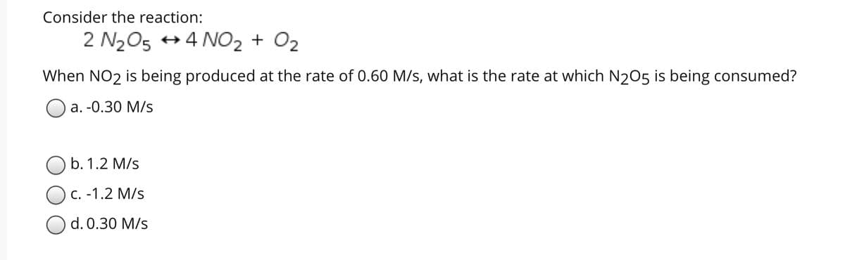 Consider the reaction:
2 N205 + 4 NO2 + O2
When NO2 is being produced at the rate of 0.60 M/s, what is the rate at which N205 is being consumed?
Оа. -0.30 М/s
b. 1.2 M/s
с. -1.2 M/s
d. 0.30 M/s
