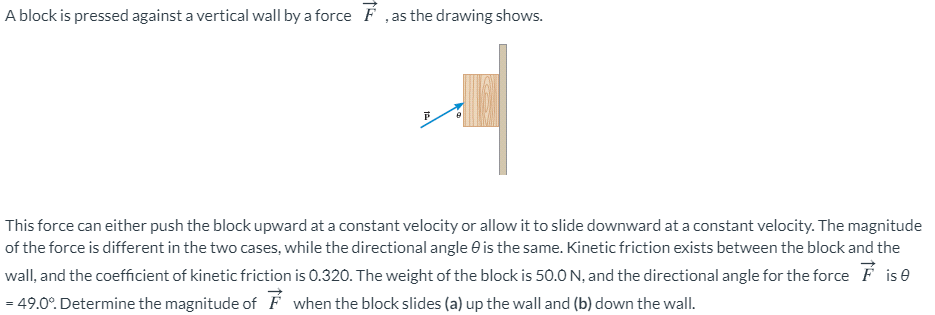 A block is pressed against a vertical wall by a force F ,as the drawing shows.
This force can either push the block upward at a constant velocity or allow it to slide downward at a constant velocity. The magnitude
of the force is different in the two cases, while the directional angle e is the same. Kinetic friction exists between the block and the
wall, and the coefficient of kinetic friction is 0.320. The weight of the block is 50.0 N, and the directional angle for the force F is e
= 49.0°. Determine the magnitude of É when the block slides (a) up the wall and (b) down the wall.
