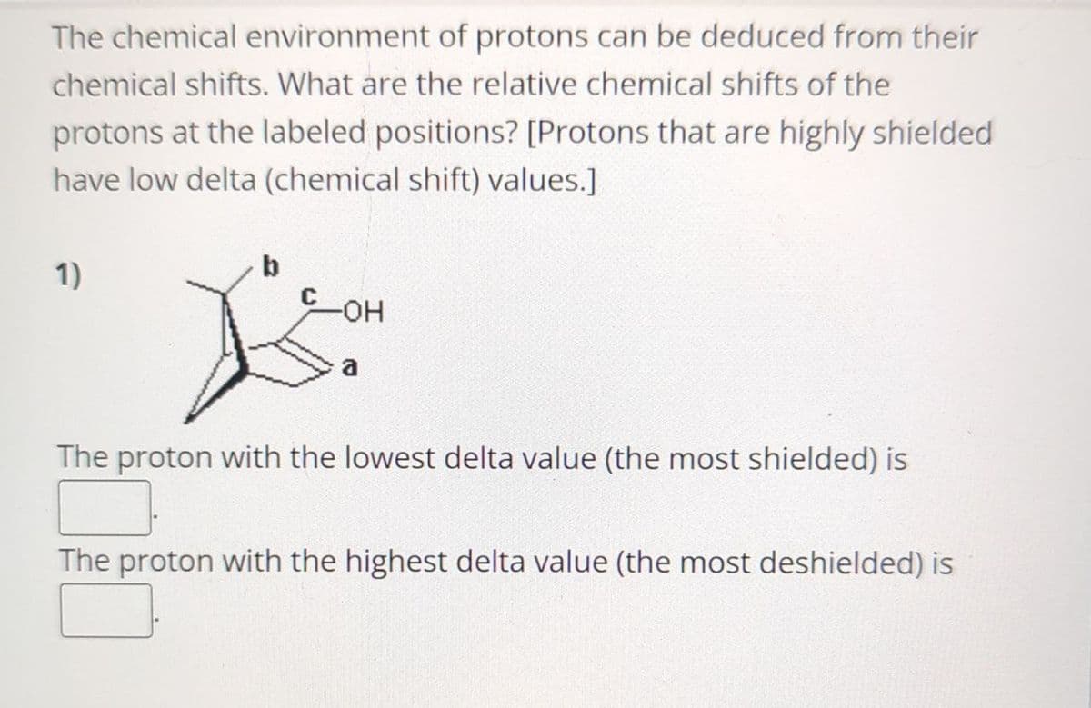 The chemical environment of protons can be deduced from their
chemical shifts. What are the relative chemical shifts of the
protons at the labeled positions? [Protons that are highly shielded
have low delta (chemical shift) values.]
1)
b
-OH
a
The proton with the lowest delta value (the most shielded) is
The proton with the highest delta value (the most deshielded) is
