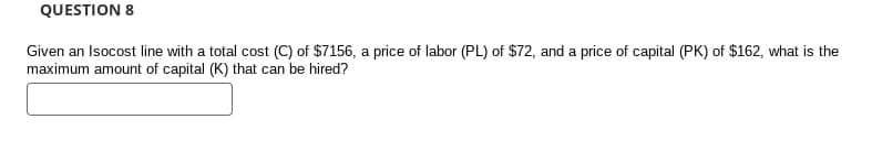 QUESTION 8
Given an Isocost line with a total cost (C) of $7156, a price of labor (PL) of $72, and a price of capital (PK) of $162, what is the
maximum amount of capital (K) that can be hired?