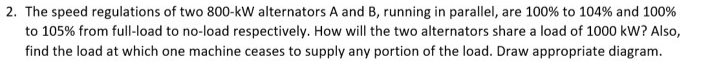 2. The speed regulations of two 800-kW alternators A and B, running in parallel, are 100% to 104% and 100%
to 105% from full-load to no-load respectively. How will the two alternators share a load of 1000 kW? Also,
find the load at which one machine ceases to supply any portion of the load. Draw appropriate diagram.
