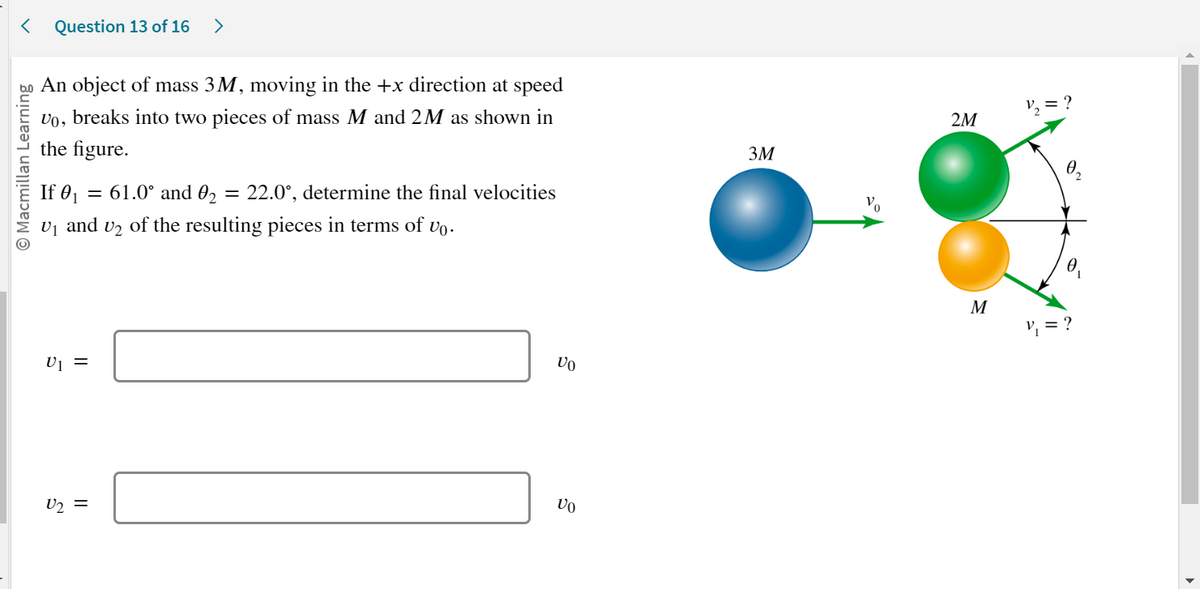 < Question 13 of 16 >
O Macmillan Learning
An object of mass 3M, moving in the +x direction at speed
Vo, breaks into two pieces of mass M and 2M as shown in
the figure.
If 0₁ = 61.0° and 0₂ = 22.0°, determine the final velocities
U₁ and U2 of the resulting pieces in terms of vo.
U1 =
U₂ =
Vo
Vo
3M
Vo
2M
M
1/₂ = ?
0.
V₁ = ?