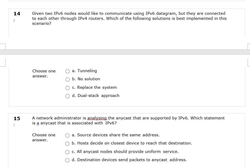 Given two IPv6 nodes would like to communicate using IPV6 datagram, but they are connected
to each other through IPV4 routers. Which of the following solutions is best implemented in this
14
scenario?
Choose one
a. Tunneling
answer.
b. No solution
c. Replace the system
d. Dual-stack approach
A network administrator is analvsing the anycast that are supported by IPV6. Which statement
is a anycast that is associated with IPV6?
15
:
Choose one
a. Source devices share the same address.
answer.
b. Hosts decide on closest device to reach that destination.
c. All anycast nodes should provide uniform service.
d. Destination devices send packets to anycast address.
