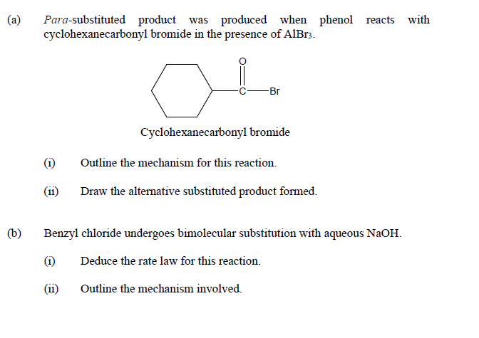 (a)
Para-substituted product was produced when phenol reacts with
cyclohexanecarbonyl bromide in the presence of AIB.3.
-Br
Cyclohexanecarbonyl bromide
(i)
Outline the mechanism for this reaction.
(i1)
Draw the alternative substituted product formed.
(b)
Benzyl chloride undergoes bimolecular substitution with aqueous NaOH.
(i)
Deduce the rate law for this reaction.
(i1)
Outline the mechanism involved.
