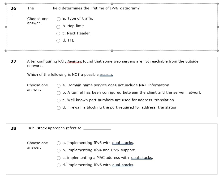 26
The
_field determines the lifetime of IPV6 datagram?
: |
Choose one
a. Type of traffic
answer.
b. Hop limit
c. Next Header
d. TTL
After configuring PAT, Avamax found that some web servers are not reachable from the outside
network.
27
Which of the following is NOT a possible reason.
Choose one
a. Domain name service does not include NAT information
answer.
b. A tunnel has been configured between the client and the server network
c. Well known port numbers are used for address translation
d. Firewall is blocking the port required for address translation
28
Dual-stack approach refers to
:
Choose one
a. implementing IPV6 with dual-stacks.
answer.
b. implementing IPV4 and IPV6 support.
c. implementing a MAC address with dual-stacks.
d. implementing IPV6 with dual-stacks.
