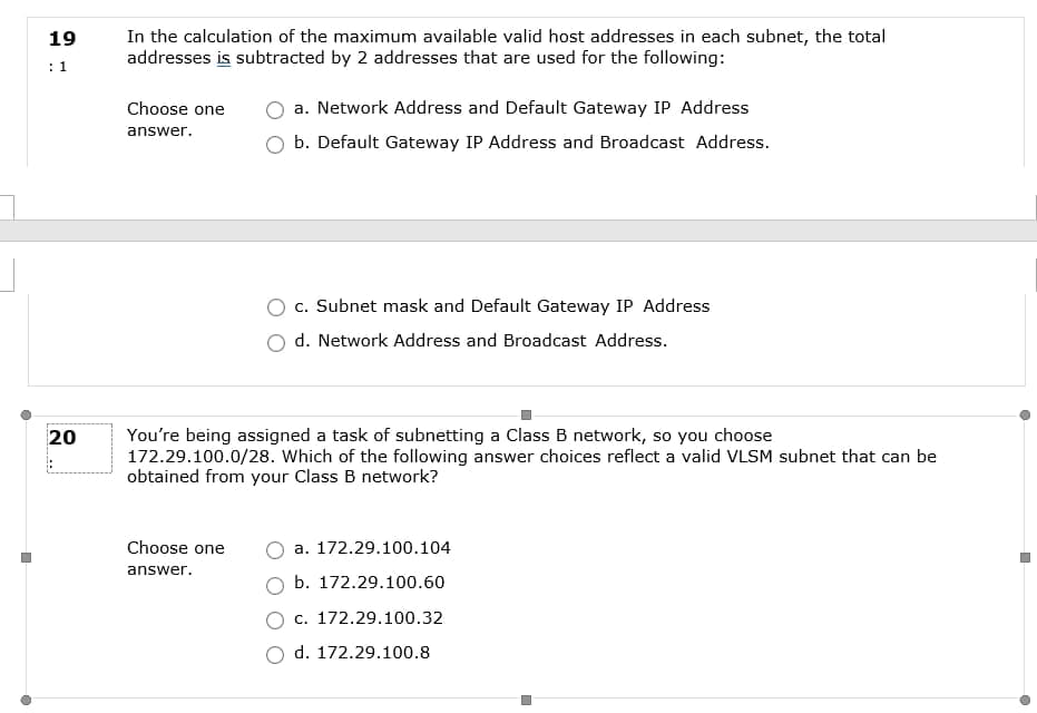 In the calculation of the maximum available valid host addresses in each subnet, the total
addresses is subtracted by 2 addresses that are used for the following:
19
: 1
Choose one
a. Network Address and Default Gateway IP Address
answer.
b. Default Gateway IP Address and Broadcast Address.
c. Subnet mask and Default Gateway IP Address
d. Network Address and Broadcast Address.
You're being assigned a task of subnetting a Class B network, so you choose
172.29.100.0/28. Which of the following answer choices reflect a valid VLSM subnet that can be
obtained from your Class B network?
20
Choose one
a. 172.29.100.104
answer.
b. 172.29.100.60
c. 172.29.100.32
d. 172.29.100.8

