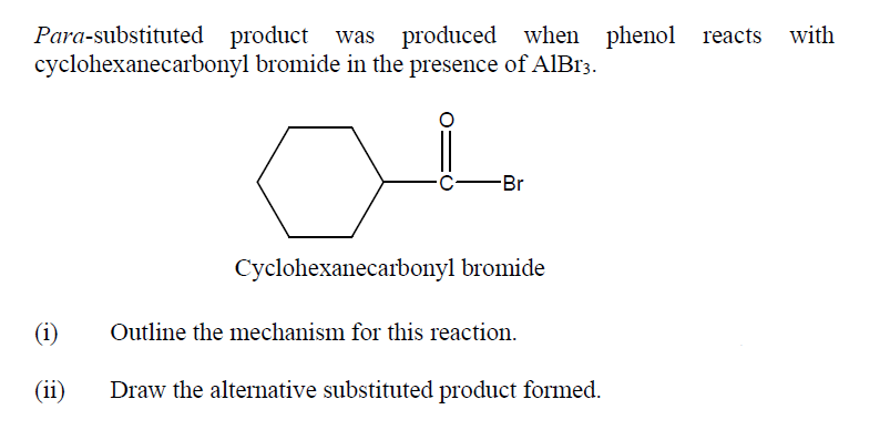 Para-substituted product was produced when phenol reacts with
cyclohexanecarbonyl bromide in the presence of AIB13.
-Br
Cyclohexanecarbonyl bromide
(i)
Outline the mechanism for this reaction.
(ii)
Draw the alternative substituted product formed.
