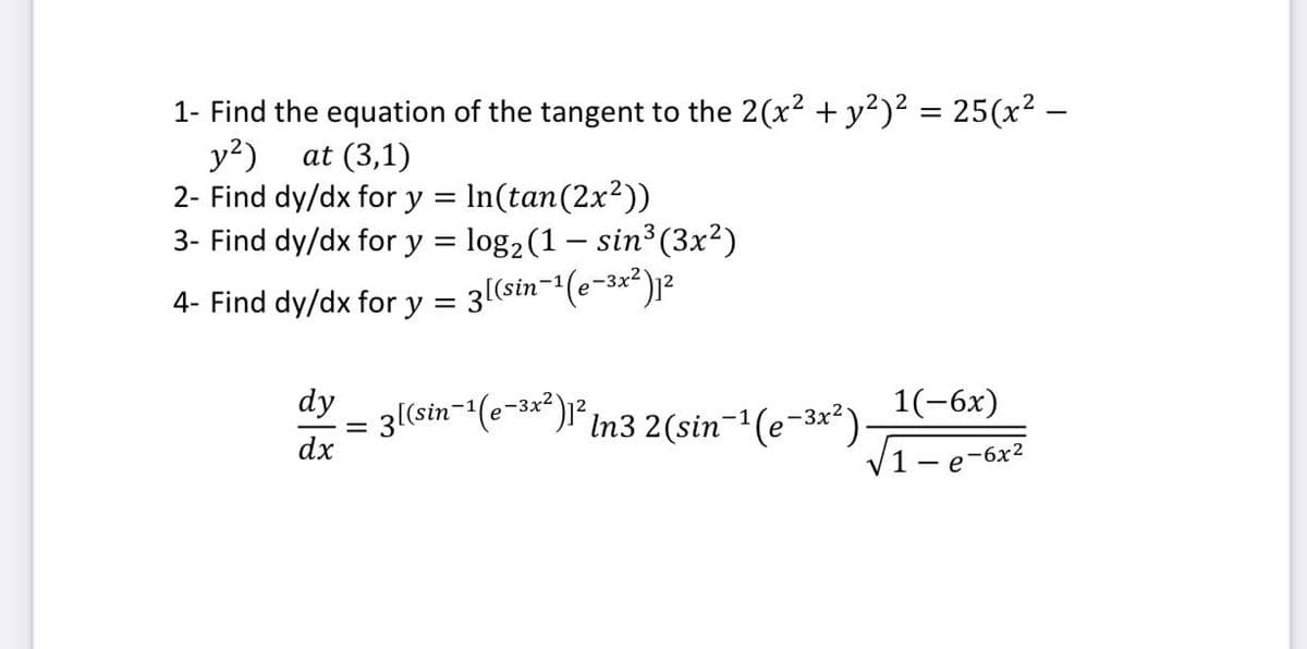 1- Find the equation of the tangent to the 2(x? + y?)² = 25(x² –
y?)
2- Find dy/dx for y = In(tan(2x2))
3- Find dy/dx for y = log2 (1 – sin³ (3x²)
at (3,1)
4- Find dy/dx for y = 3l(sin-'(e-3x²)]r²
dy
1(-6x)
´In3 2(sin-(e-3**)
dx
1-e
-6x2
