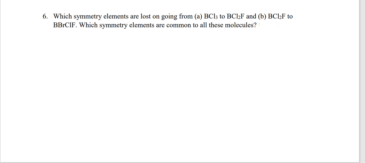 6. Which symmetry elements are lost on going from (a) BC13 to BCl2F and (b) BC12F to
BBRCIF. Which symmetry elements are common to all these molecules?
