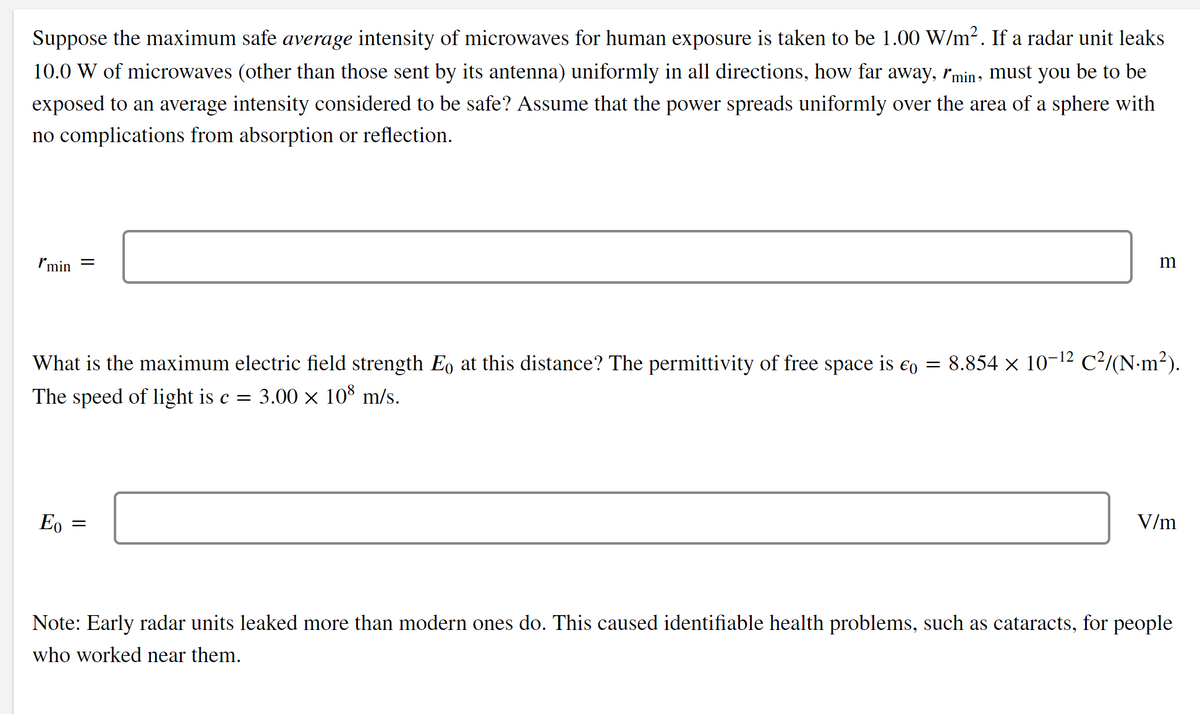 Suppose the maximum safe average intensity of microwaves for human exposure is taken to be 1.00 W/m2. If a radar unit leaks
10.0 W of microwaves (other than those sent by its antenna) uniformly in all directions, how far away, rmin- must you be to be
exposed to an average intensity considered to be safe? Assume that the power spreads uniformly over the area of a sphere with
no complications from absorption or reflection.
Imin
What is the maximum electric field strength E, at this distance? The permittivity of free space is €o = 8.854 × 10-12 C²/(N-m²).
The speed of light is c =
3.00 x 108 m/s.
Eo
V/m
Note: Early radar units leaked more than modern ones do. This caused identifiable health problems, such as cataracts, for people
who worked near them.
