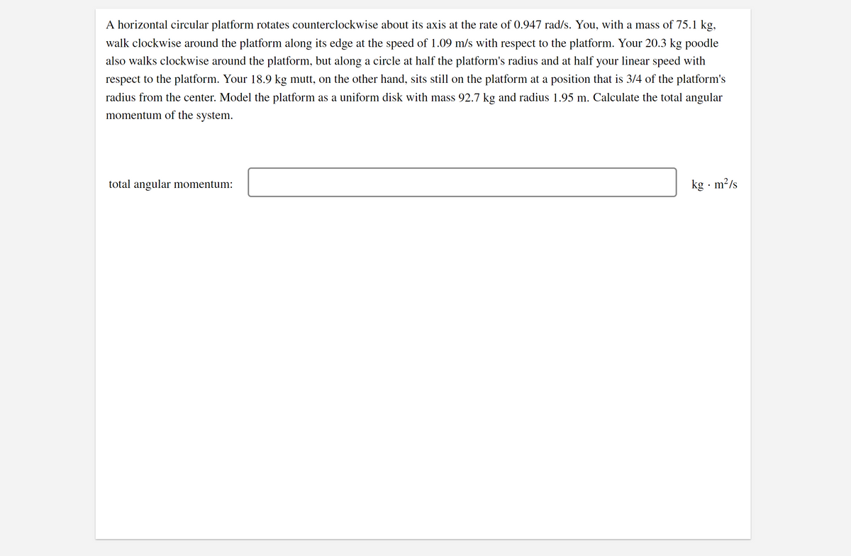 A horizontal circular platform rotates counterclockwise about its axis at the rate of 0.947 rad/s. You, with a mass of 75.1 kg,
walk clockwise around the platform along its edge at the speed of 1.09 m/s with respect to the platform. Your 20.3 kg poodle
also walks clockwise around the platform, but along a circle at half the platform's radius and at half your linear speed with
respect to the platform. Your 18.9 kg mutt, on the other hand, sits still on the platform at a position that is 3/4 of the platform's
radius from the center. Model the platform as a uniform disk with mass 92.7 kg and radius 1.95 m. Calculate the total angular
momentum of the system.
total angular momentum:
kg · m?/s
