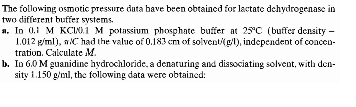 The following osmotic pressure data have been obtained for lactate dehydrogenase in
two different buffer systems.
a. In 0.1 M KC1/0.1 M potassium phosphate buffer at 25°℃ (buffer density
1.012 g/ml), ¬/C had the value of 0.183 cm of solvent/(g/l), independent of concen-
tration. Calculate M.
=
b. In 6.0 M guanidine hydrochloride, a denaturing and dissociating solvent, with den-
sity 1.150 g/ml, the following data were obtained: