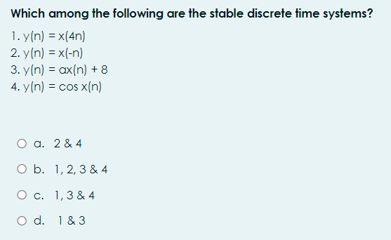 Which among the following are the stable discrete time systems?
1. y(n) = x(4n)
2. y(n) = x(-n)
3. y(n) = ax(n) + 8
4. y(n) = cos x(n)
O a. 2 & 4
O b. 1, 2, 3 & 4
O c. 1,3 & 4
O d. 1 & 3
