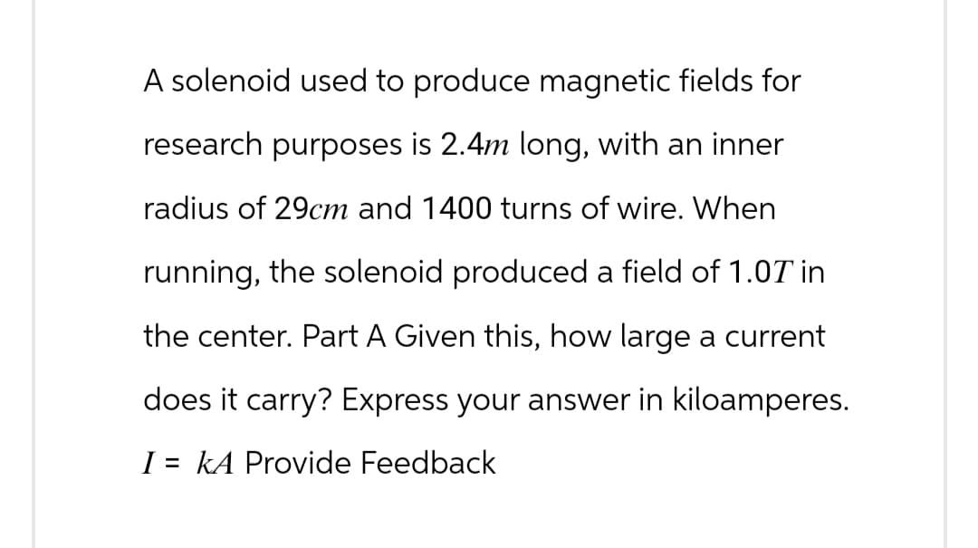 A solenoid used to produce magnetic fields for
research purposes is 2.4m long, with an inner
radius of 29cm and 1400 turns of wire. When
running, the solenoid produced a field of 1.07 in
the center. Part A Given this, how large a current
does it carry? Express your answer in kiloamperes.
I = kA Provide Feedback