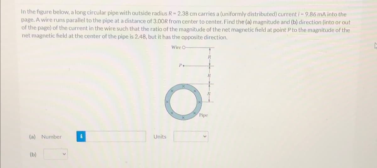 In the figure below, a long circular pipe with outside radius R = 2.38 cm carries a (uniformly distributed) current i- 9.86 mA into the
page. A wire runs parallel to the pipe at a distance of 3.00R from center to center. Find the (a) magnitude and (b) direction (into or out
of the page) of the current in the wire such that the ratio of the magnitude of the net magnetic field at point P to the magnitude of the
net magnetic field at the center of the pipe is 2.48, but it has the opposite direction.
(a) Number
Units
(b)
Wire O
O
Pipe
