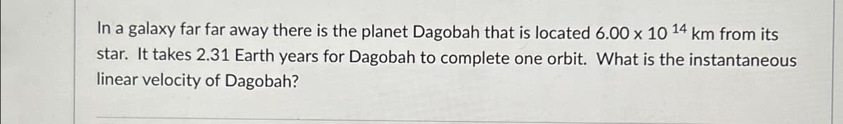 In a galaxy far far away there is the planet Dagobah that is located 6.00 x 10 14 km from its
star. It takes 2.31 Earth years for Dagobah to complete one orbit. What is the instantaneous
linear velocity of Dagobah?